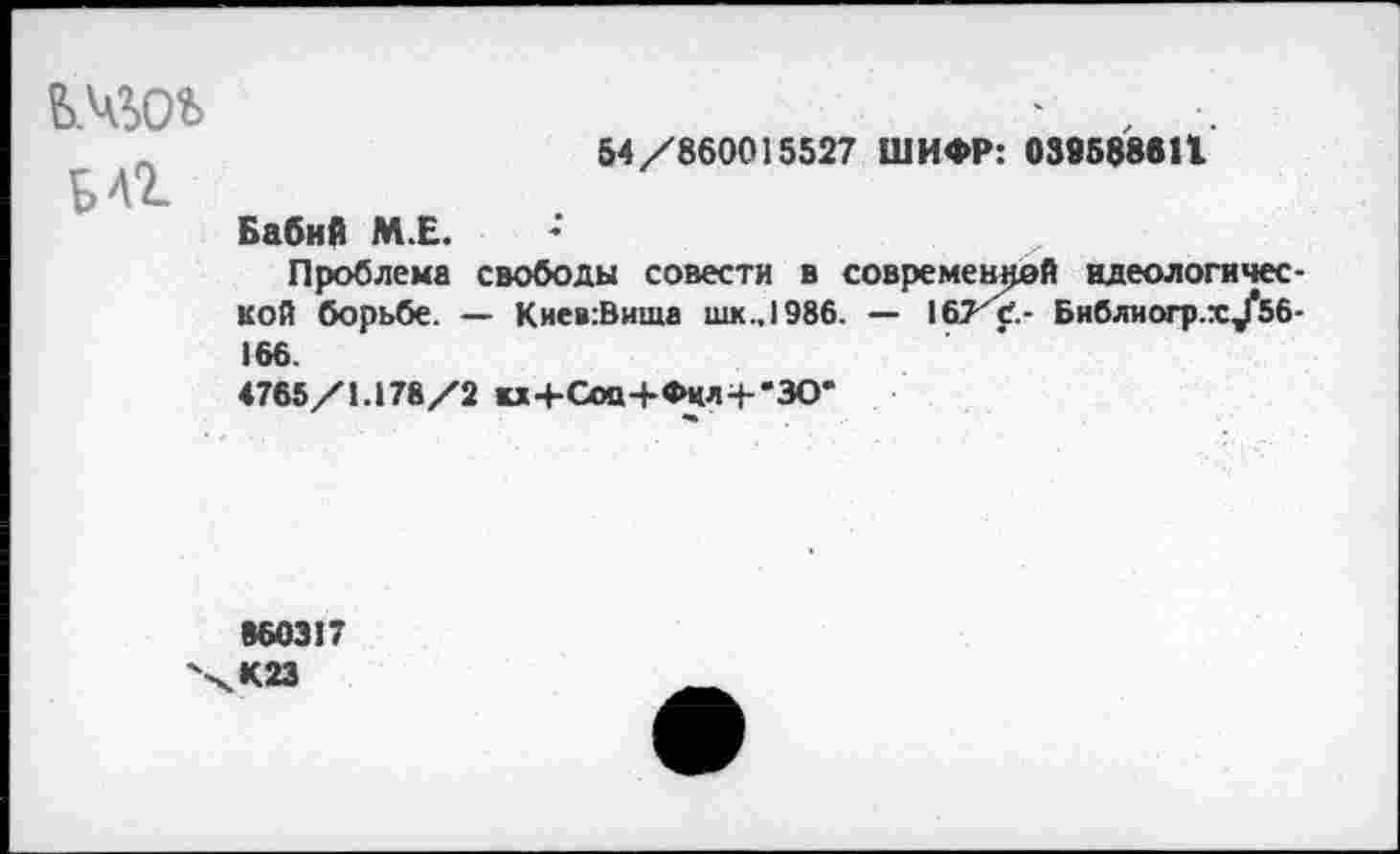 ﻿Б 4%
54/860015527 ШИФР: 039588611
Бабий М.Е.
Проблема свободы совести в современной идеологической борьбе. — Кие»:Вища шк.,1986. — \SjKC.- Библиогр.х/56-166.
4765/1.178/2 кх+Соо+Фкл-г'ЗО'
860317
К 23